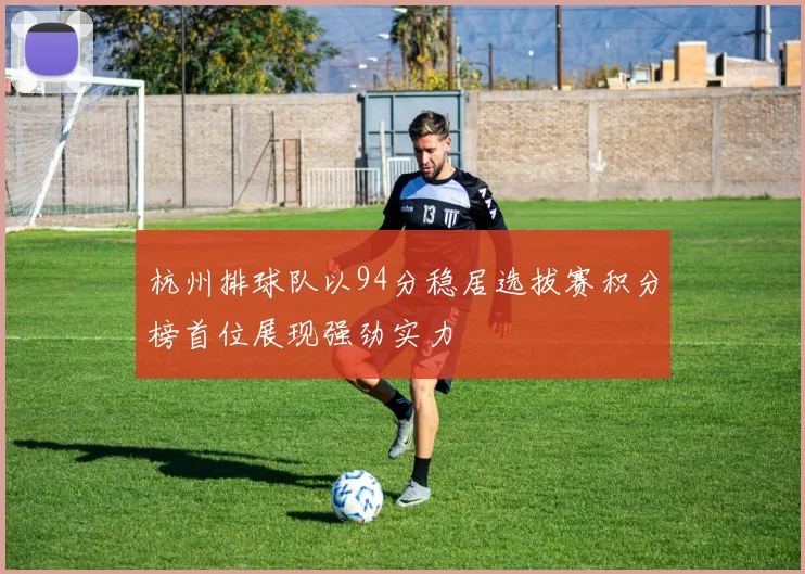杭州排球队以94分稳居选拔赛积分榜首位展现强劲实力
