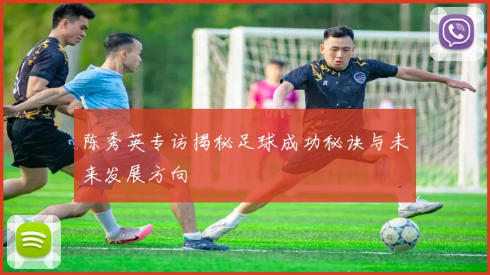 陈秀英专访揭秘足球成功秘诀与未来发展方向