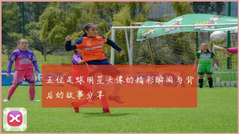 五位足球明星头像的精彩瞬间与背后的故事分享