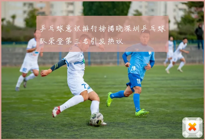 乒乓球意识排行榜揭晓深圳乒乓球队荣登第三名引发热议