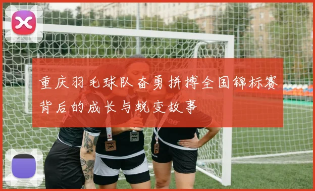 重庆羽毛球队奋勇拼搏全国锦标赛背后的成长与蜕变故事