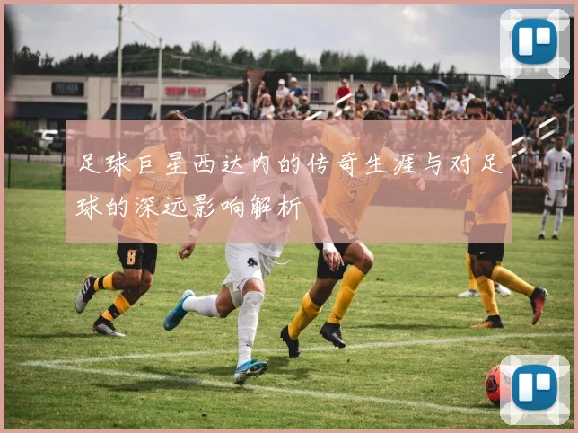 足球巨星西达内的传奇生涯与对足球的深远影响解析