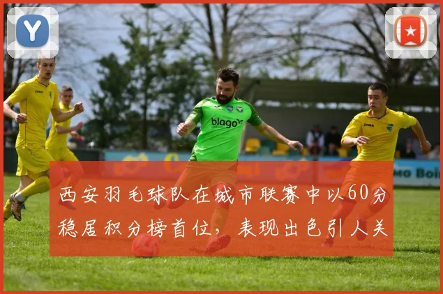西安羽毛球队在城市联赛中以60分稳居积分榜首位，表现出色引人关注