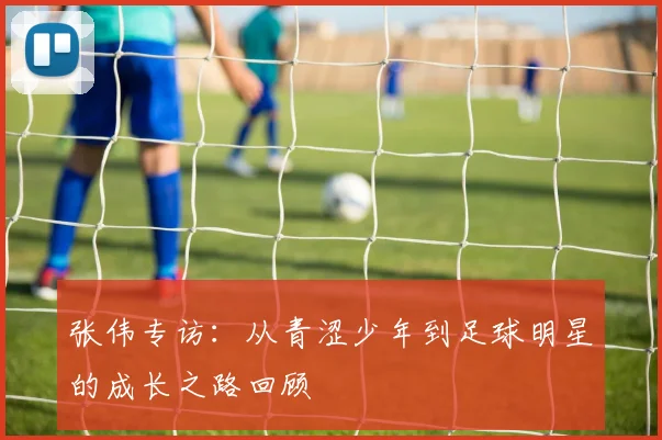 张伟专访：从青涩少年到足球明星的成长之路回顾