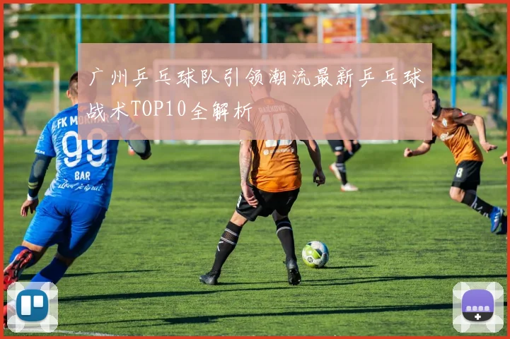 广州乒乓球队引领潮流最新乒乓球战术TOP10全解析