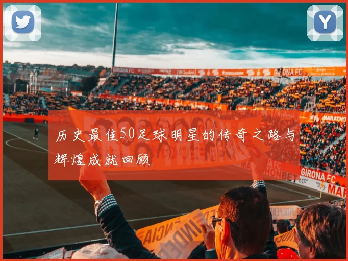 历史最佳50足球明星的传奇之路与辉煌成就回顾