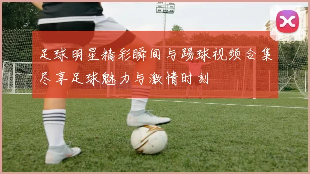 足球明星精彩瞬间与踢球视频合集尽享足球魅力与激情时刻