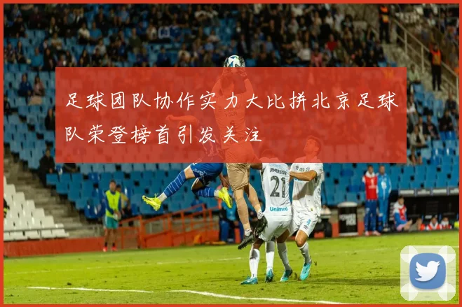 足球团队协作实力大比拼北京足球队荣登榜首引发关注