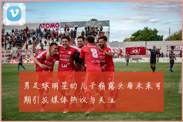 男足球明星的儿子崭露头角未来可期引发媒体热议与关注