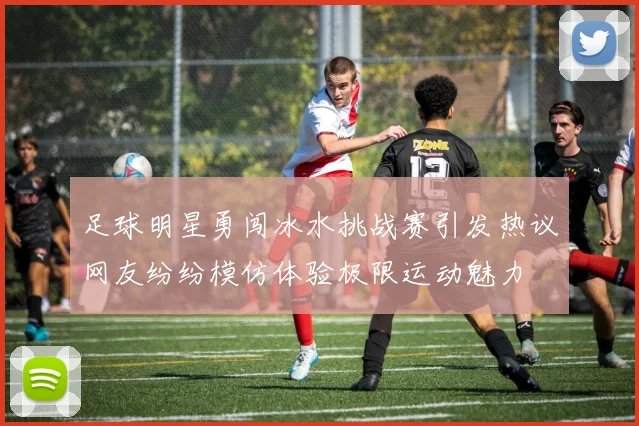 足球明星勇闯冰水挑战赛引发热议网友纷纷模仿体验极限运动魅力