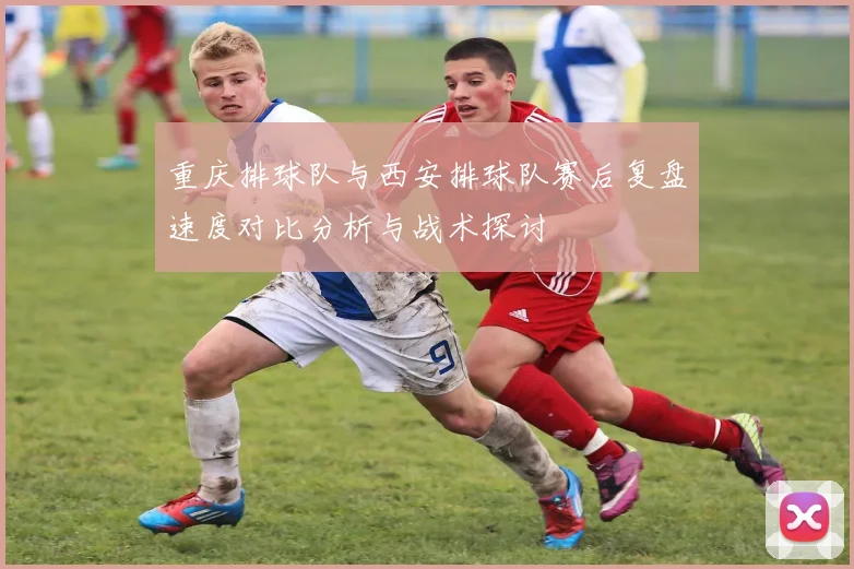 重庆排球队与西安排球队赛后复盘速度对比分析与战术探讨