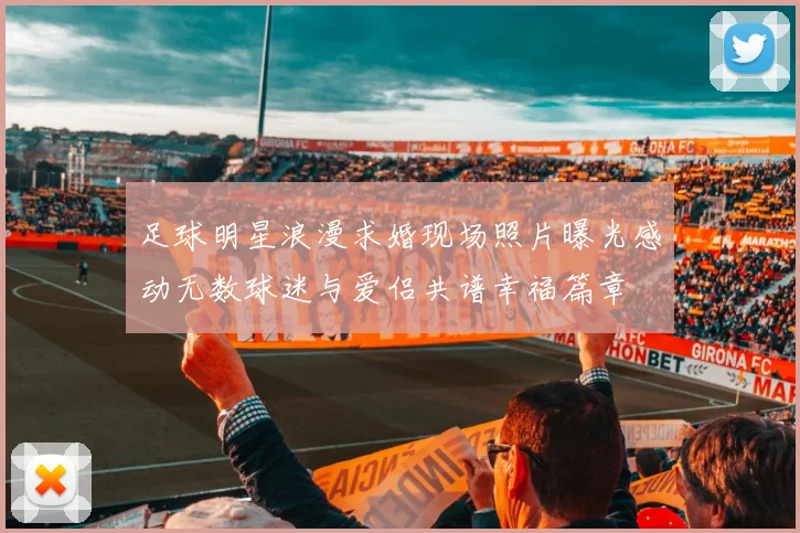 足球明星浪漫求婚现场照片曝光感动无数球迷与爱侣共谱幸福篇章