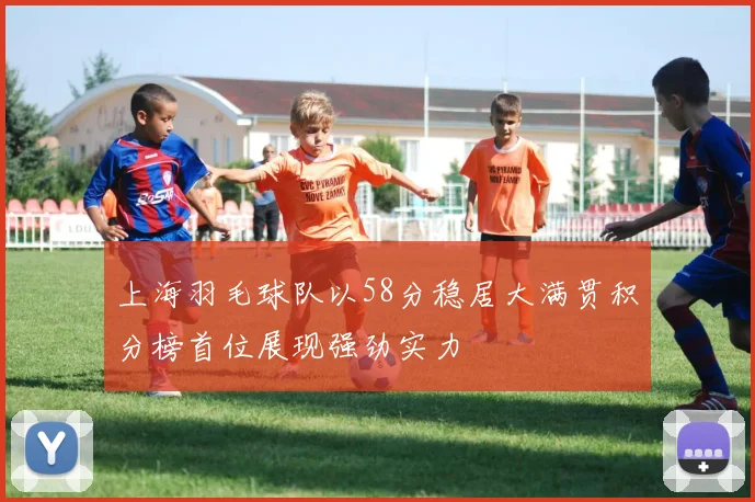 上海羽毛球队以58分稳居大满贯积分榜首位展现强劲实力