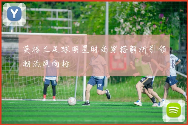 英格兰足球明星时尚穿搭解析引领潮流风向标