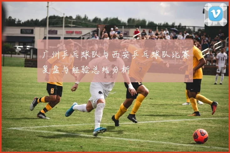 广州乒乓球队与西安乒乓球队比赛复盘与经验总结分析