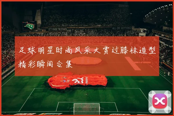 足球明星时尚风采大赏过膝袜造型精彩瞬间合集