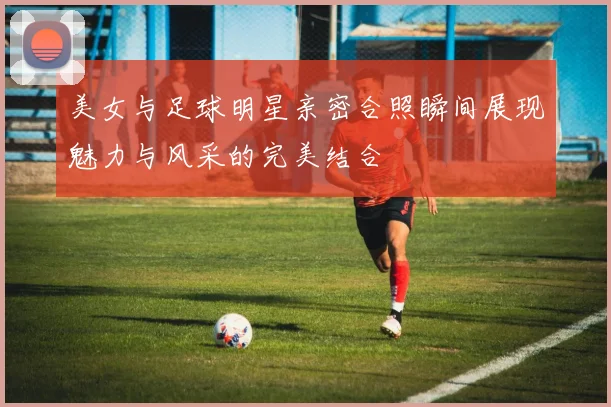 美女与足球明星亲密合照瞬间展现魅力与风采的完美结合