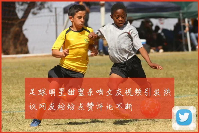 足球明星甜蜜亲吻女友视频引发热议网友纷纷点赞评论不断