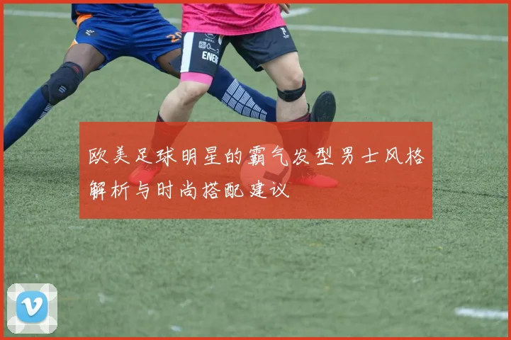 欧美足球明星的霸气发型男士风格解析与时尚搭配建议