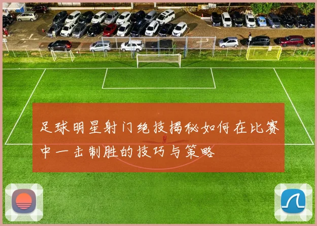 足球明星射门绝技揭秘如何在比赛中一击制胜的技巧与策略