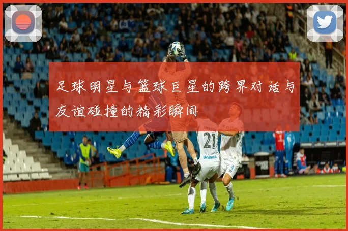 足球明星与篮球巨星的跨界对话与友谊碰撞的精彩瞬间