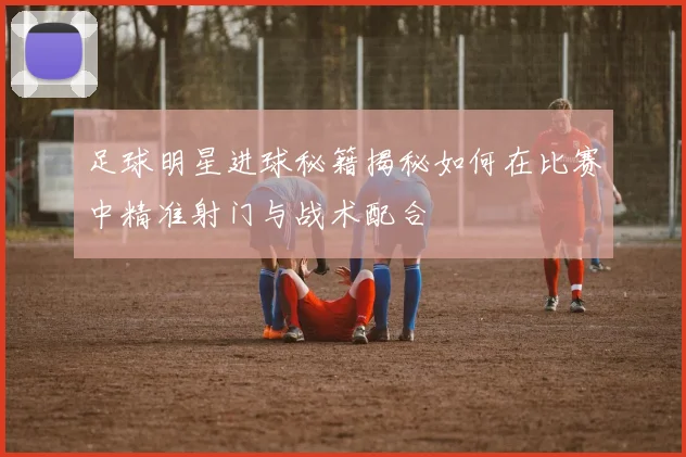 足球明星进球秘籍揭秘如何在比赛中精准射门与战术配合