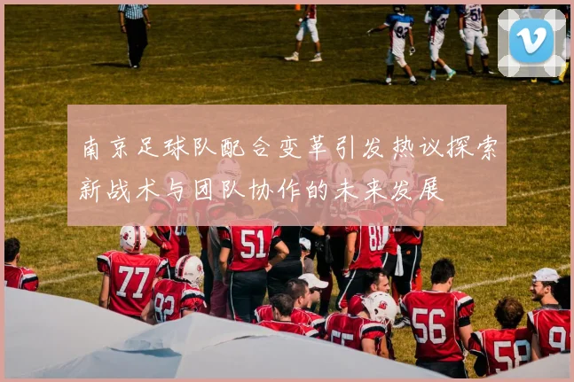 南京足球队配合变革引发热议探索新战术与团队协作的未来发展