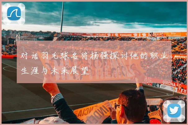 对话羽毛球名将杨强探讨他的职业生涯与未来展望