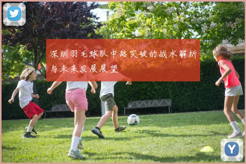 深圳羽毛球队中路突破的战术解析与未来发展展望