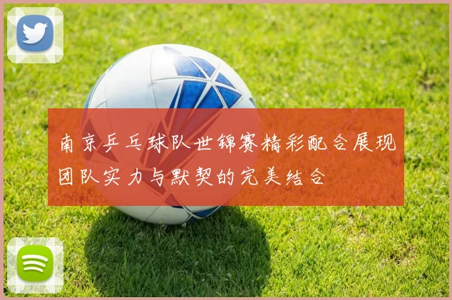 南京乒乓球队世锦赛精彩配合展现团队实力与默契的完美结合