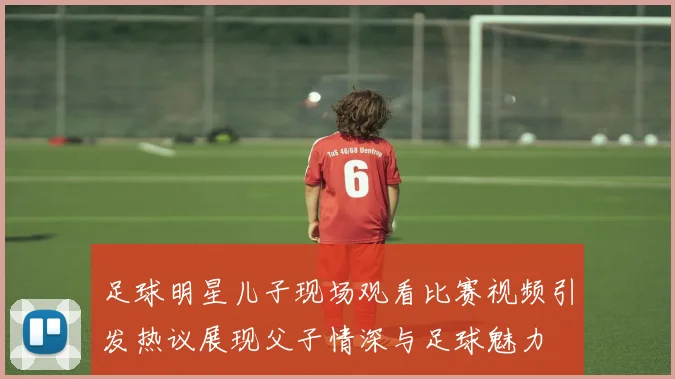 足球明星儿子现场观看比赛视频引发热议展现父子情深与足球魅力