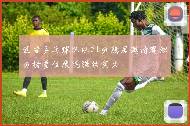 西安乒乓球队以51分稳居邀请赛积分榜首位展现强劲实力