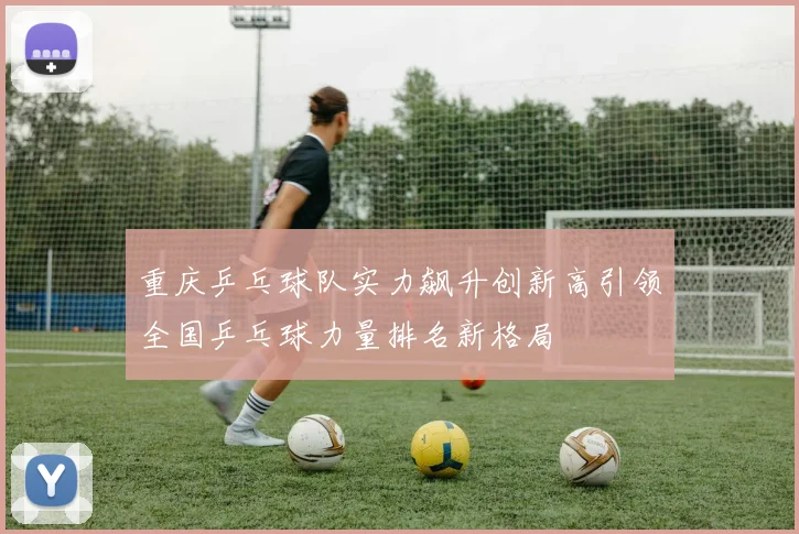 重庆乒乓球队实力飙升创新高引领全国乒乓球力量排名新格局