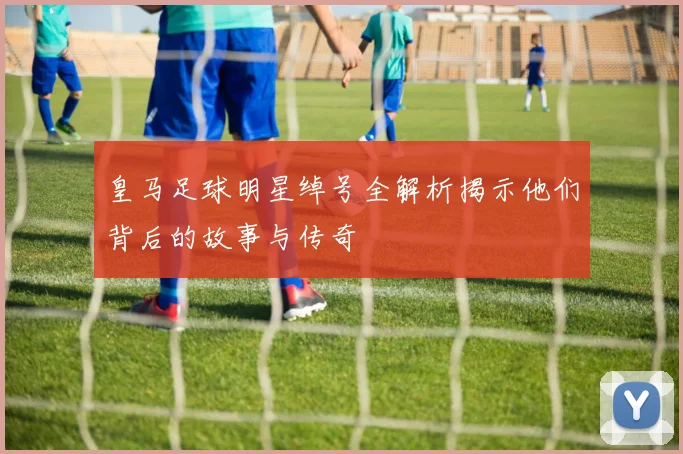 皇马足球明星绰号全解析揭示他们背后的故事与传奇