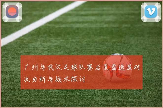 广州与武汉足球队赛后复盘速度对决分析与战术探讨