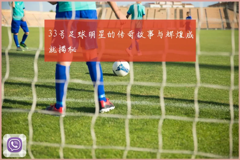 33号足球明星的传奇故事与辉煌成就揭秘