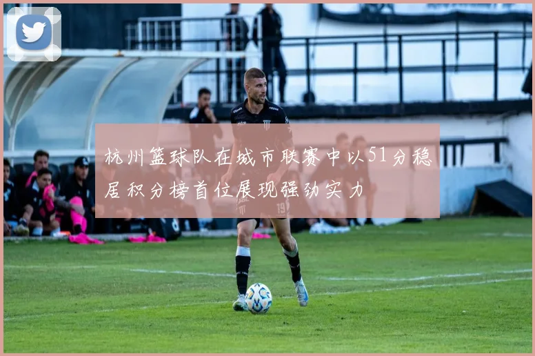 杭州篮球队在城市联赛中以51分稳居积分榜首位展现强劲实力