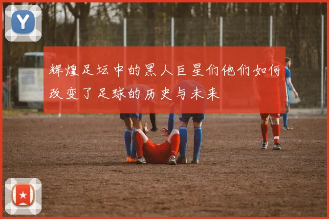 辉煌足坛中的黑人巨星们他们如何改变了足球的历史与未来