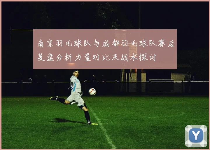 南京羽毛球队与成都羽毛球队赛后复盘分析力量对比及战术探讨