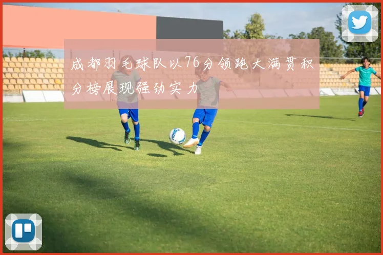 成都羽毛球队以76分领跑大满贯积分榜展现强劲实力