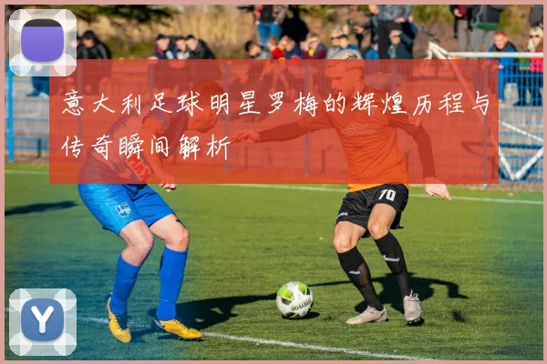 意大利足球明星罗梅的辉煌历程与传奇瞬间解析