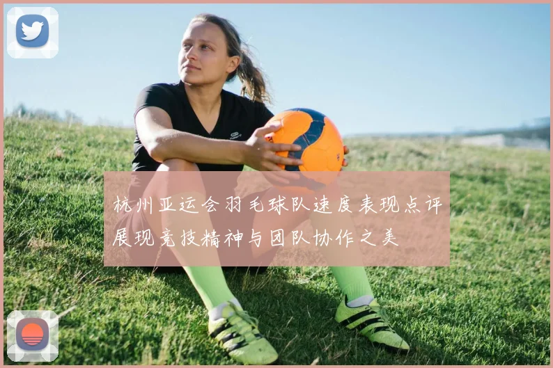 杭州亚运会羽毛球队速度表现点评展现竞技精神与团队协作之美