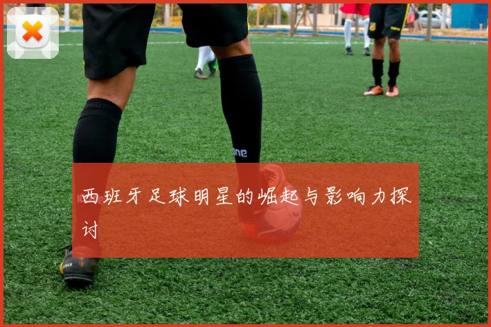 西班牙足球明星的崛起与影响力探讨