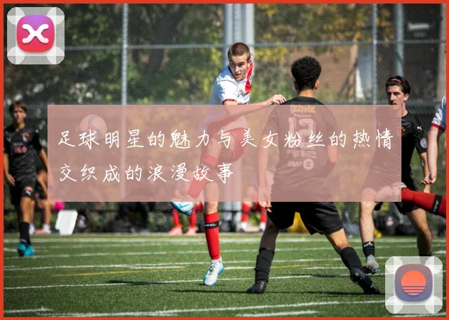 足球明星的魅力与美女粉丝的热情交织成的浪漫故事